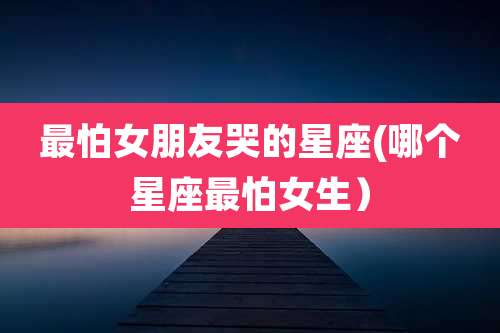 最怕女朋友哭的星座(哪个星座最怕女生）