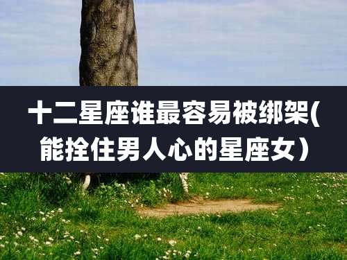 十二星座谁最容易被绑架(能拴住男人心的星座女)