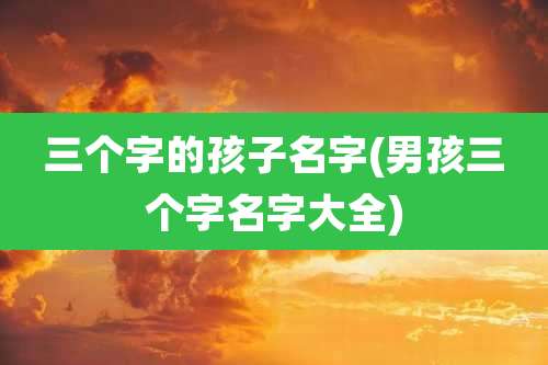 三个字的孩子名字(男孩三个字名字大全)