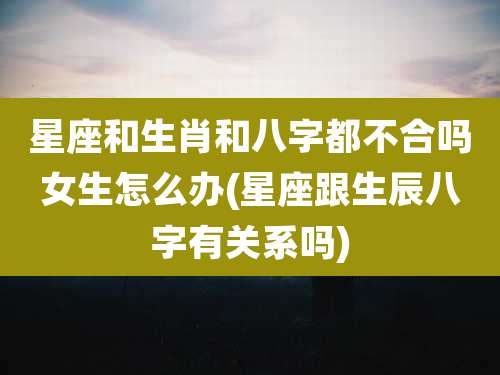 星座和生肖和八字都不合吗女生怎么办(星座跟生辰八字有关系吗)
