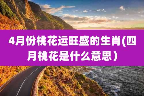 4月份桃花运旺盛的生肖(四月桃花是什么意思)