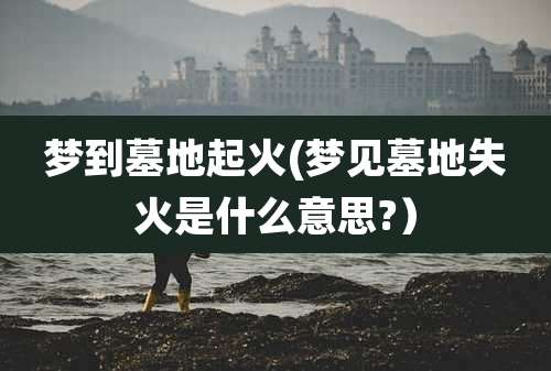 梦到墓地起火(梦见墓地失火是什么意思?)