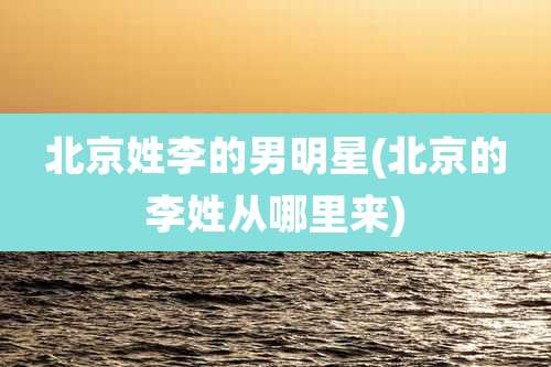 北京姓李的男明星(北京的李姓从哪里来)
