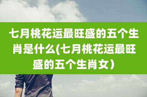 七月桃花运最旺盛的五个生肖是什么(七月桃花运最旺盛的五个生肖女)