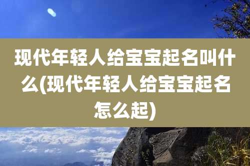 现代年轻人给宝宝起名叫什么(现代年轻人给宝宝起名怎么起)