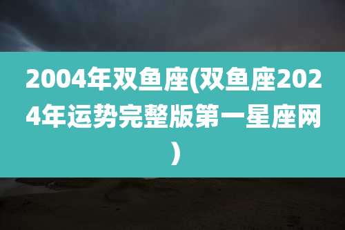 2004年双鱼座(双鱼座2024年运势完整版第一星座网)