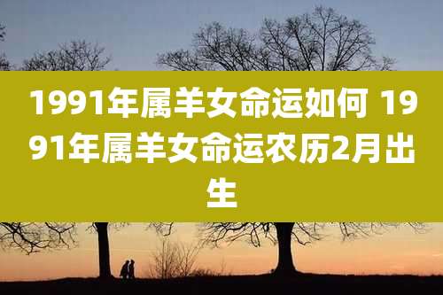 1991年属羊女命运如何 1991年属羊女命运农历2月出生