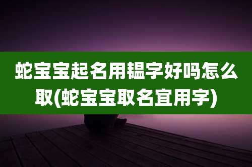 蛇宝宝起名用韫字好吗怎么取(蛇宝宝取名宜用字)