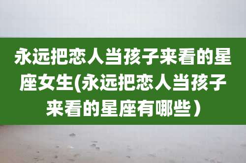 永远把恋人当孩子来看的星座女生(永远把恋人当孩子来看的星座有哪些)