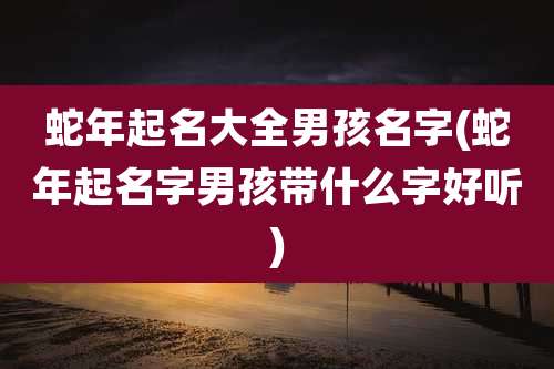蛇年起名大全男孩名字(蛇年起名字男孩带什么字好听)
