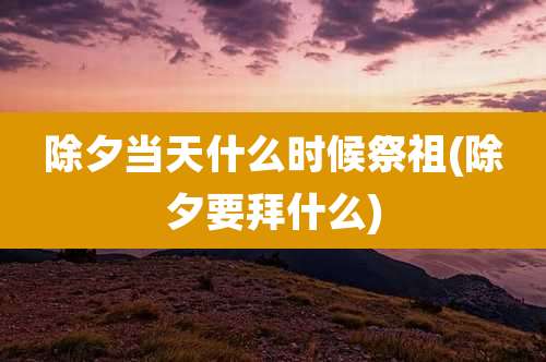 除夕当天什么时候祭祖(除夕要拜什么)
