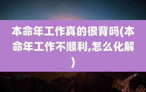 本命年工作真的很背吗(本命年工作不顺利,怎么化解)