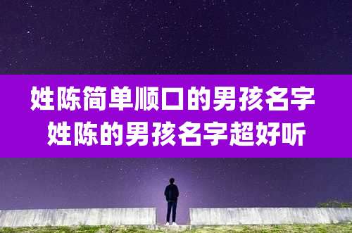 姓陈简单顺口的男孩名字 姓陈的男孩名字超好听