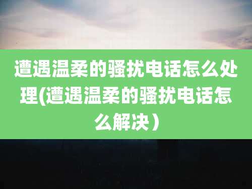 遭遇温柔的骚扰电话怎么处理(遭遇温柔的骚扰电话怎么解决）