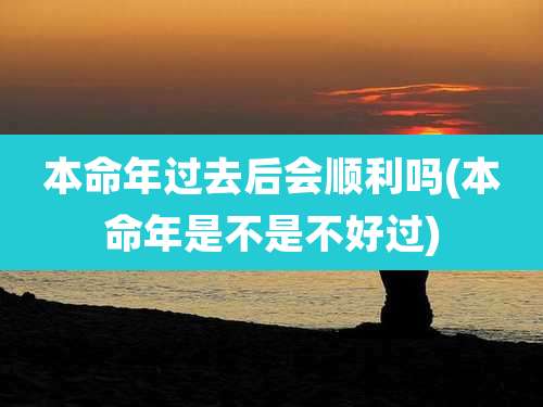 本命年过去后会顺利吗(本命年是不是不好过)