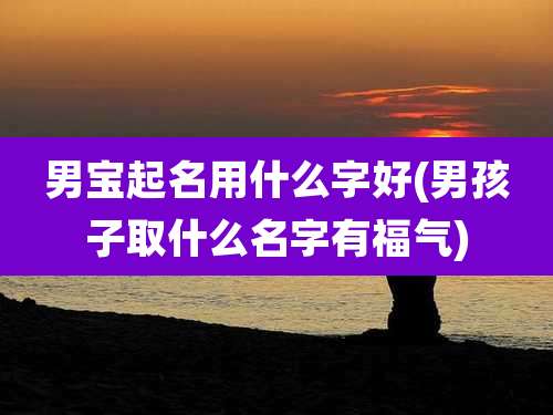 男宝起名用什么字好(男孩子取什么名字有福气)