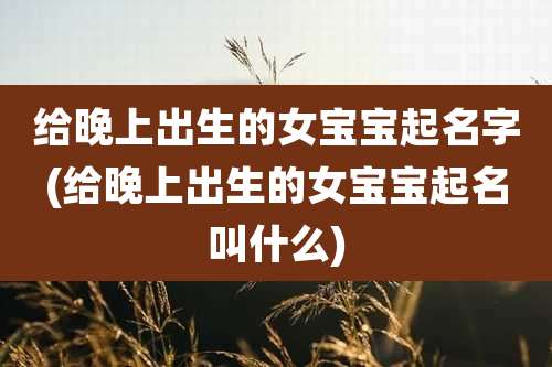 给晚上出生的女宝宝起名字(给晚上出生的女宝宝起名叫什么)