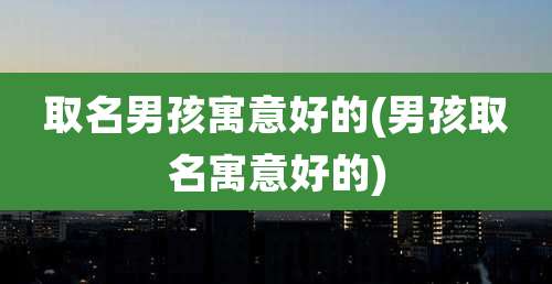 取名男孩寓意好的(男孩取名寓意好的)