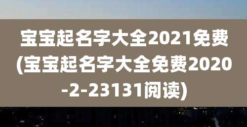 宝宝起名字大全2021免费(宝宝起名字大全免费2020-2-23131阅读)
