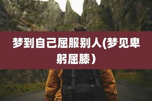 梦到自己屈服别人(梦见卑躬屈膝）