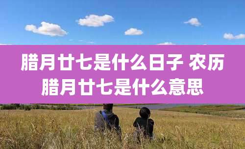 腊月廿七是什么日子 农历腊月廿七是什么意思