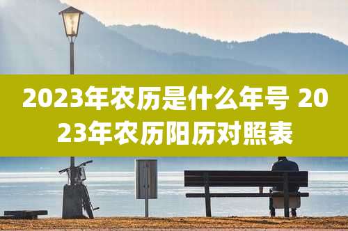 2023年农历是什么年号 2023年农历阳历对照表