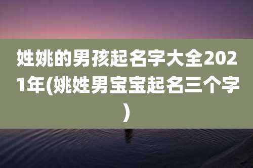 姓姚的男孩起名字大全2021年(姚姓男宝宝起名三个字)