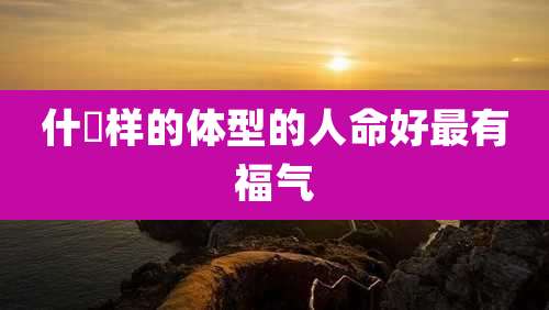 什麼样的体型的人命好最有福气
