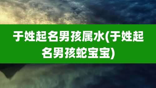 于姓起名男孩属水(于姓起名男孩蛇宝宝)