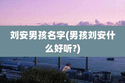 刘安男孩名字(男孩刘安什么好听?)