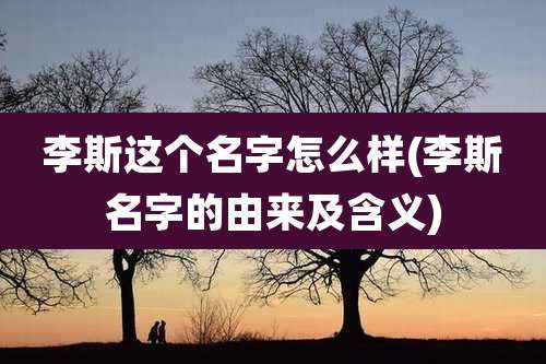 李斯这个名字怎么样(李斯名字的由来及含义)
