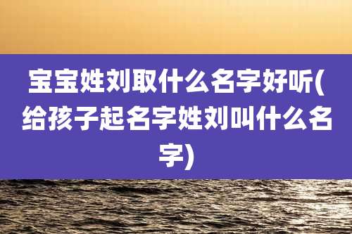 宝宝姓刘取什么名字好听(给孩子起名字姓刘叫什么名字)