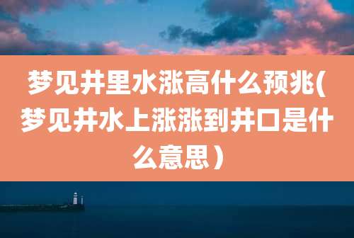 梦见井里水涨高什么预兆(梦见井水上涨涨到井口是什么意思)