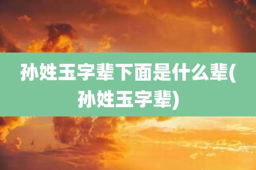 孙姓玉字辈下面是什么辈(孙姓玉字辈)