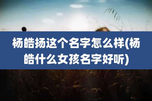 杨皓扬这个名字怎么样(杨皓什么女孩名字好听)