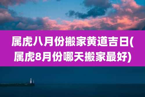 属虎八月份搬家黄道吉日(属虎8月份哪天搬家最好)