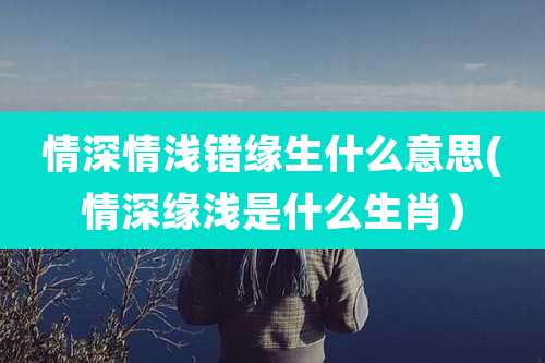 情深情浅错缘生什么意思(情深缘浅是什么生肖)