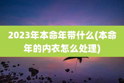 2023年本命年带什么(本命年的内衣怎么处理)