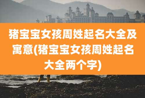 猪宝宝女孩周姓起名大全及寓意(猪宝宝女孩周姓起名大全两个字)