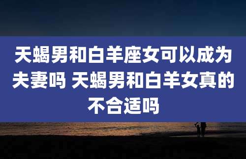 天蝎男和白羊座女可以成为夫妻吗 天蝎男和白羊女真的不合适吗