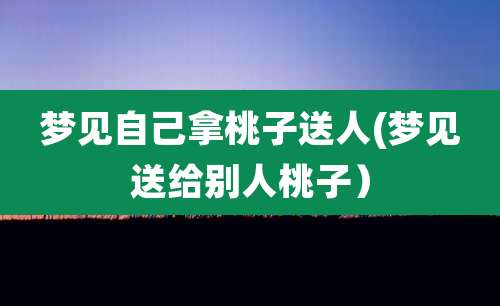 梦见自己拿桃子送人(梦见送给别人桃子)