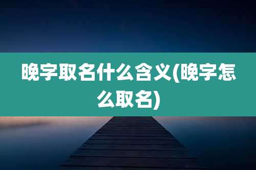 晚字取名什么含义(晚字怎么取名)