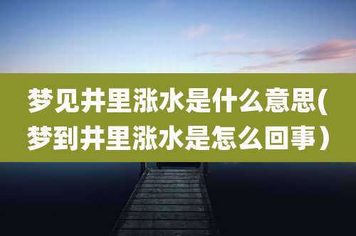 梦见井里涨水是什么意思(梦到井里涨水是怎么回事）