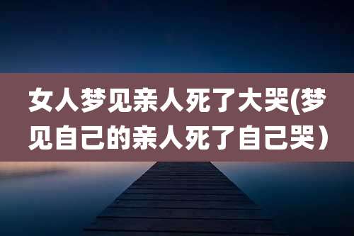 女人梦见亲人死了大哭(梦见自己的亲人死了自己哭）