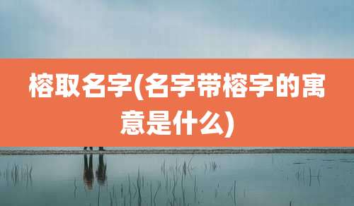榕取名字(名字带榕字的寓意是什么)