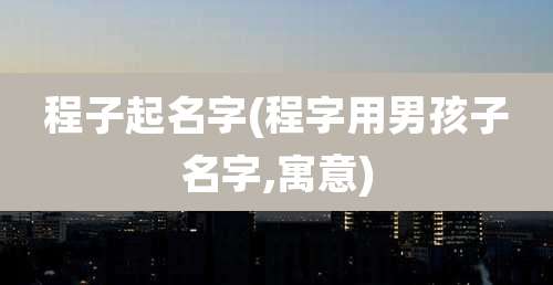 程子起名字(程字用男孩子名字,寓意)