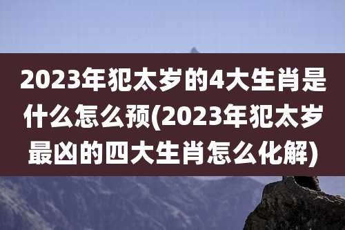 2023年犯太岁的4大生肖是什么怎么预(2023年犯太岁最凶的四大生肖怎么化解)