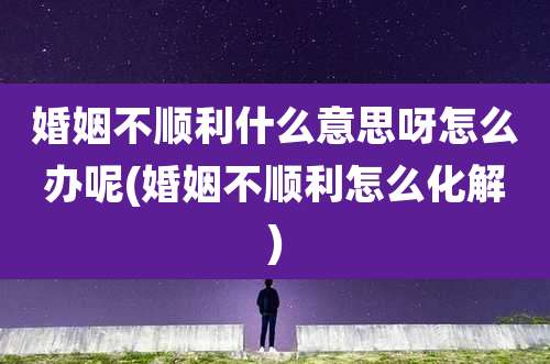 婚姻不顺利什么意思呀怎么办呢(婚姻不顺利怎么化解)