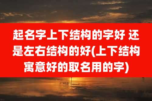 起名字上下结构的字好 还是左右结构的好(上下结构寓意好的取名用的字)