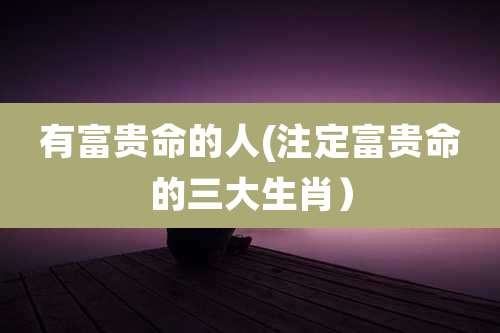 有富贵命的人(注定富贵命的三大生肖)